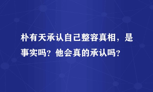 朴有天承认自己整容真相，是事实吗？他会真的承认吗？