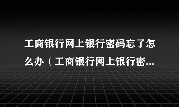工商银行网上银行密码忘了怎么办（工商银行网上银行密码忘记了怎么办）