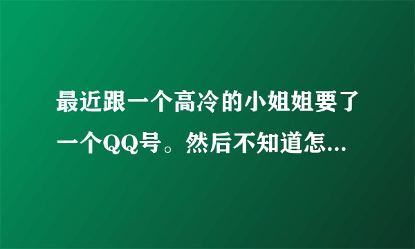 最近跟一个高冷的小姐姐要了一个QQ号。然后不知道怎么聊天？