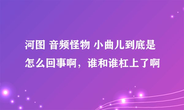 河图 音频怪物 小曲儿到底是怎么回事啊，谁和谁杠上了啊