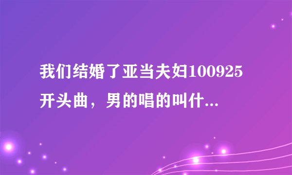我们结婚了亚当夫妇100925开头曲，男的唱的叫什么阿，就是女的后面，谢谢阿