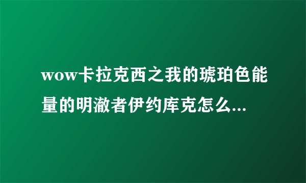 wow卡拉克西之我的琥珀色能量的明澈者伊约库克怎么做？恐惧的整张地图的任务我都清了（非常确定），就差这