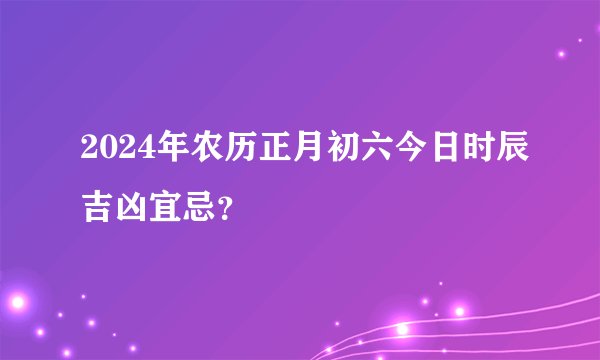 2024年农历正月初六今日时辰吉凶宜忌？