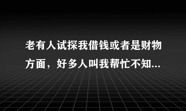 老有人试探我借钱或者是财物方面，好多人叫我帮忙不知道啥意思