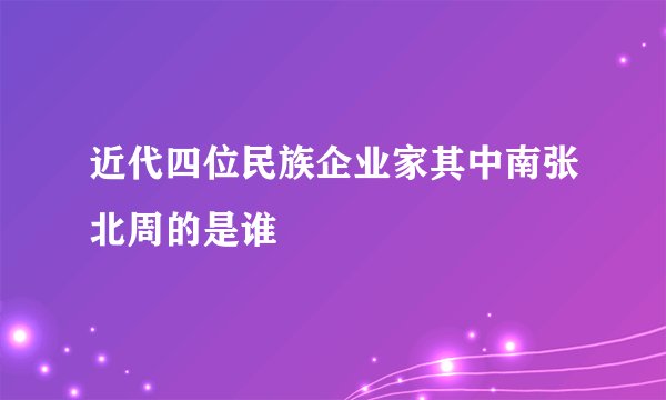 近代四位民族企业家其中南张北周的是谁