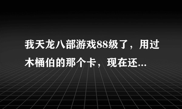 我天龙八部游戏88级了，用过木桶伯的那个卡，现在还能用那几种卡。麻烦知道的说下