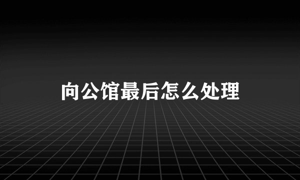 向公馆最后怎么处理
