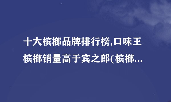十大槟榔品牌排行榜,口味王槟榔销量高于宾之郎(槟榔品牌前二十名)