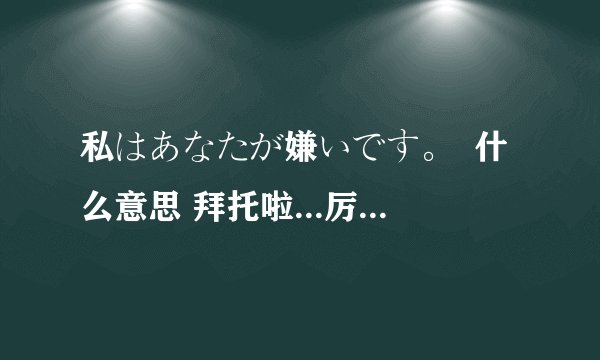 私はあなたが嫌いです。  什么意思 拜托啦...厉害的好人啊