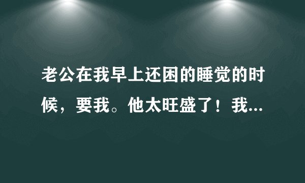 老公在我早上还困的睡觉的时候，要我。他太旺盛了！我受不了！怎么办？