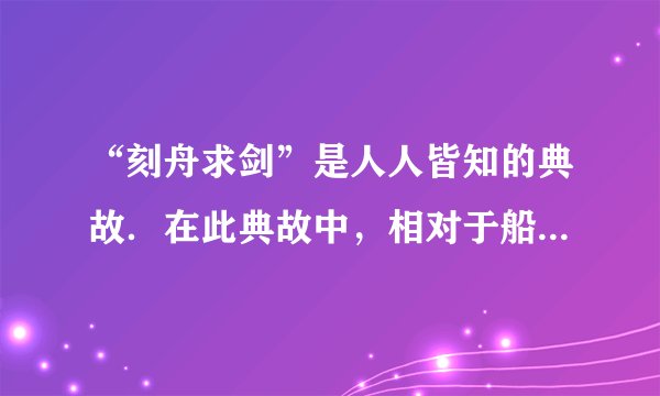 “刻舟求剑”是人人皆知的典故．在此典故中，相对于船上所做的记号而言．掉入江底的剑是______（选填“运