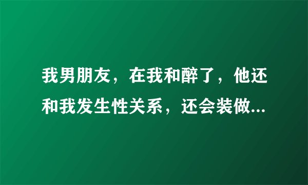 我男朋友，在我和醉了，他还和我发生性关系，还会装做别人的身份和我聊天，我感觉很恐怖，但是他在生活中
