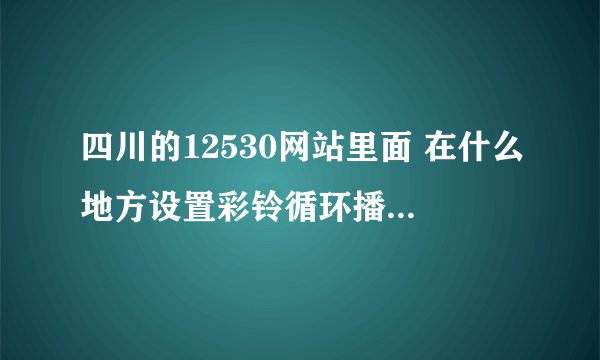 四川的12530网站里面 在什么地方设置彩铃循环播放呀？？现在网页页面也原来不一样了，找不到在哪儿设置了
