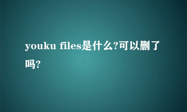 youku files是什么?可以删了吗?