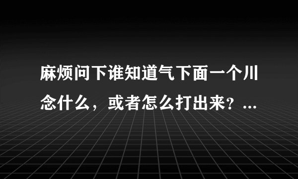 麻烦问下谁知道气下面一个川念什么，或者怎么打出来？麻烦告诉下，