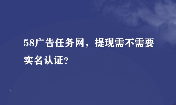 58广告任务网，提现需不需要实名认证？