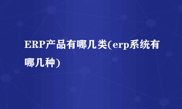ERP产品有哪几类(erp系统有哪几种)