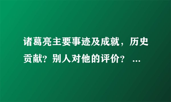 诸葛亮主要事迹及成就，历史贡献？别人对他的评价？ 回答得好加悬赏分
