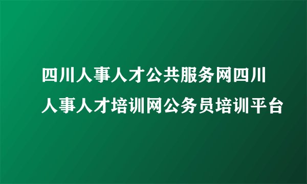四川人事人才公共服务网四川人事人才培训网公务员培训平台