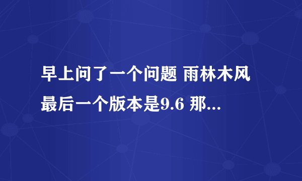 早上问了一个问题 雨林木风最后一个版本是9.6 那9.89.9是哪来的呢怎么到现在还没人回答啊