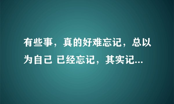 有些事，真的好难忘记，总以为自己 已经忘记，其实记忆还在脑海里，想起来就好难受...