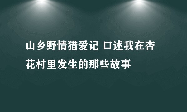 山乡野情猎爱记 口述我在杏花村里发生的那些故事