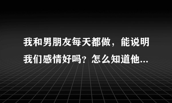 我和男朋友每天都做，能说明我们感情好吗？怎么知道他在外面有没有人 他还说该让你知道他会自己说不想