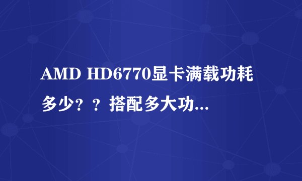 AMD HD6770显卡满载功耗多少？？搭配多大功率电源合适 ，和什么CPU搭配比较合理