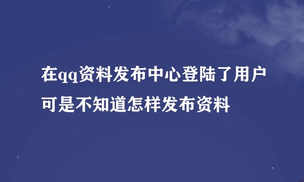 在qq资料发布中心登陆了用户可是不知道怎样发布资料
