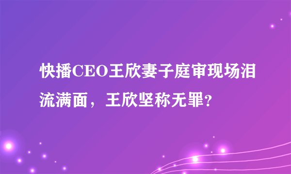 快播CEO王欣妻子庭审现场泪流满面，王欣坚称无罪？