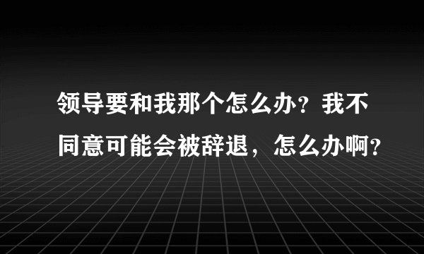 领导要和我那个怎么办？我不同意可能会被辞退，怎么办啊？