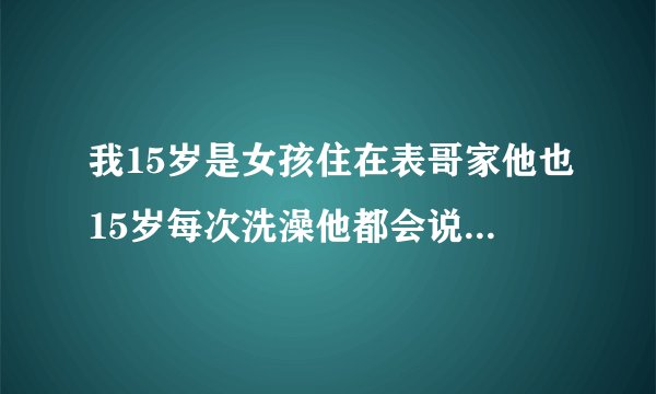 我15岁是女孩住在表哥家他也15岁每次洗澡他都会说拿东西一下然后进来