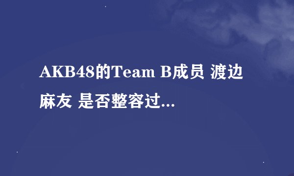 AKB48的Team B成员 渡边麻友 是否整容过...