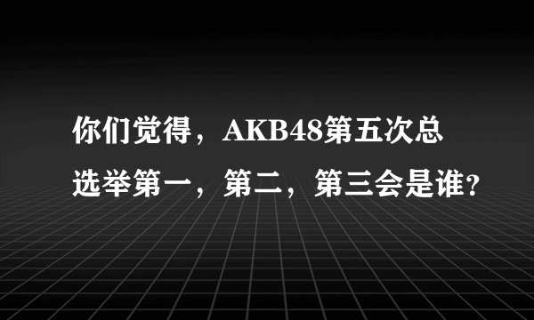 你们觉得，AKB48第五次总选举第一，第二，第三会是谁？