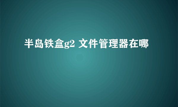 半岛铁盒g2 文件管理器在哪