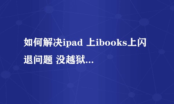 如何解决ipad 上ibooks上闪退问题 没越狱的，但是怎么都打不开。。一点就退。。。