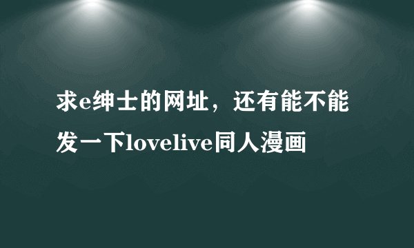求e绅士的网址，还有能不能发一下lovelive同人漫画
