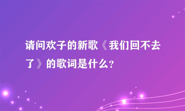 请问欢子的新歌《我们回不去了》的歌词是什么？