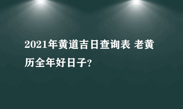 2021年黄道吉日查询表 老黄历全年好日子？