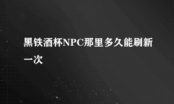 黑铁酒杯NPC那里多久能刷新一次
