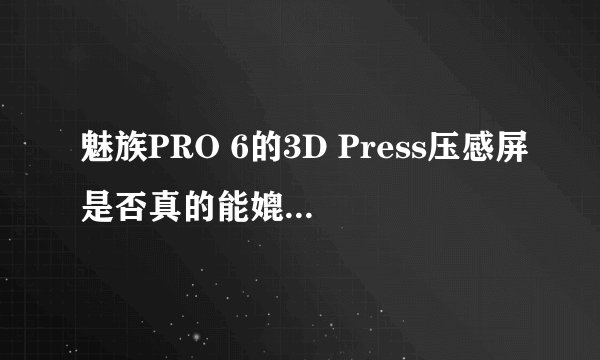魅族PRO 6的3D Press压感屏是否真的能媲美苹果的3D Touch？