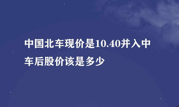 中国北车现价是10.40并入中车后股价该是多少