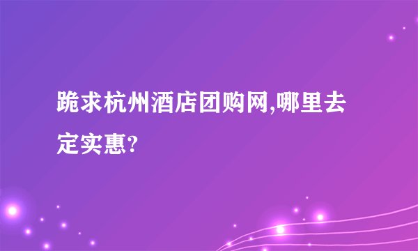跪求杭州酒店团购网,哪里去定实惠?
