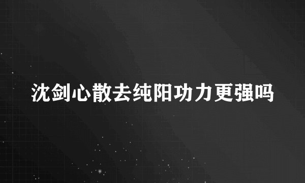 沈剑心散去纯阳功力更强吗