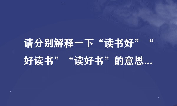 请分别解释一下“读书好”“好读书”“读好书”的意思。急用!!!!!!!