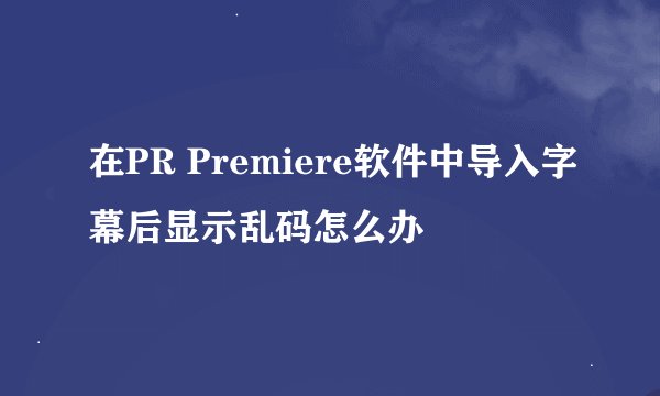 在PR Premiere软件中导入字幕后显示乱码怎么办