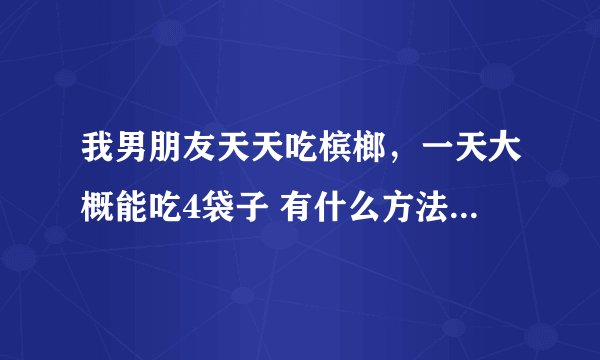 我男朋友天天吃槟榔，一天大概能吃4袋子 有什么方法让他戒掉啊