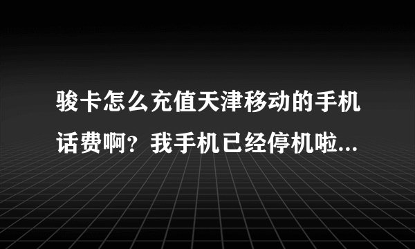 骏卡怎么充值天津移动的手机话费啊？我手机已经停机啦，现在也交不了，那位朋友帮帮忙啊，急用急用