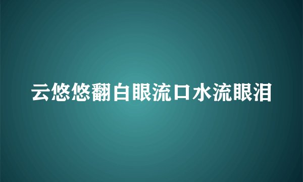 云悠悠翻白眼流口水流眼泪