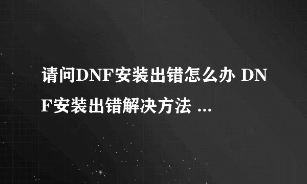请问DNF安装出错怎么办 DNF安装出错解决方法 详细的教程，谢谢！